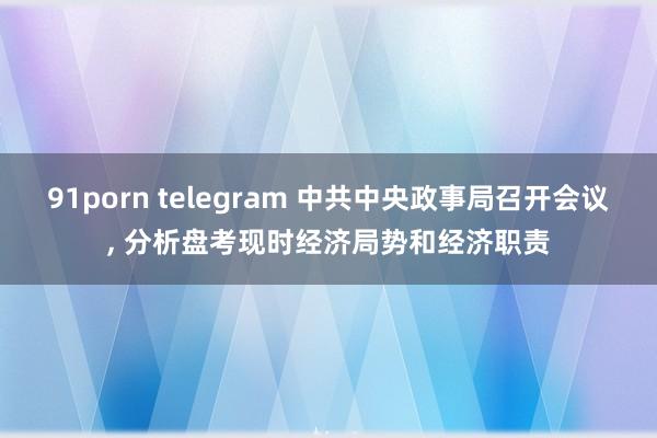 91porn telegram 中共中央政事局召开会议, 分析盘考现时经济局势和经济职责
