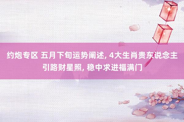 约炮专区 五月下旬运势阐述, 4大生肖贵东说念主引路财星照, 稳中求进福满门