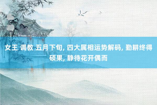 女王 调教 五月下旬, 四大属相运势解码, 勤耕终得硕果, 静待花开偶而
