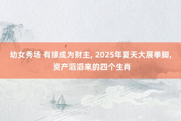 幼女秀场 有缘成为财主, 2025年夏天大展拳脚, 资产滔滔来的四个生肖