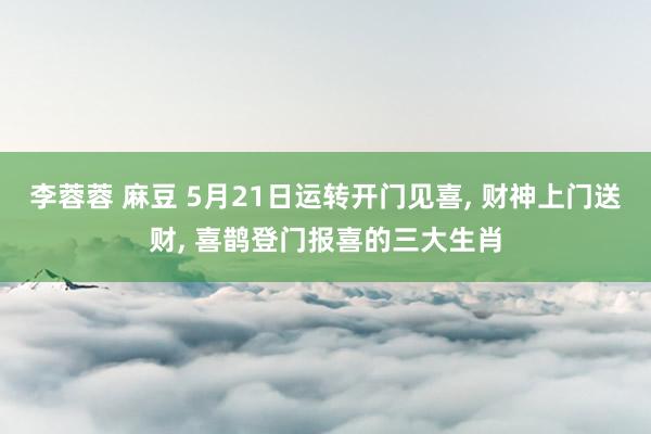 李蓉蓉 麻豆 5月21日运转开门见喜, 财神上门送财, 喜鹊登门报喜的三大生肖