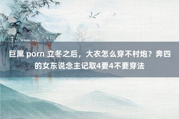巨屌 porn 立冬之后，大衣怎么穿不村炮？奔四的女东说念主记取4要4不要穿法