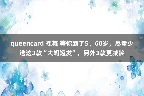 queencard 裸舞 等你到了5、60岁，尽量少选这3款“大妈短发”，另外3款更减龄