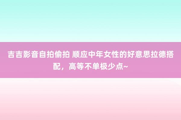 吉吉影音自拍偷拍 顺应中年女性的好意思拉德搭配，高等不单极少点~