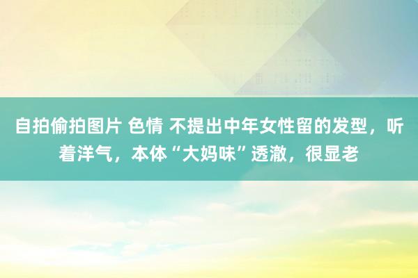 自拍偷拍图片 色情 不提出中年女性留的发型，听着洋气，本体“大妈味”透澈，很显老
