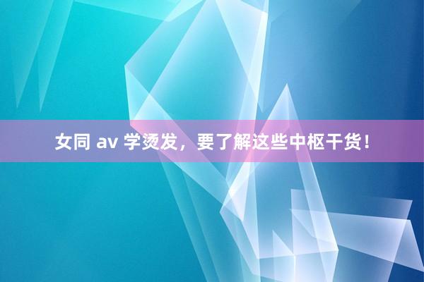 女同 av 学烫发，要了解这些中枢干货！