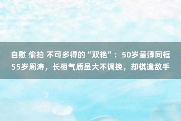 自慰 偷拍 不可多得的“双艳”：50岁董卿同框55岁周涛，长相气质虽大不调换，却棋逢敌手