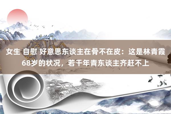 女生 自慰 好意思东谈主在骨不在皮：这是林青霞68岁的状况，若干年青东谈主齐赶不上