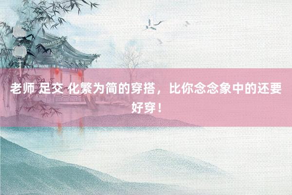 老师 足交 化繁为简的穿搭，比你念念象中的还要好穿！