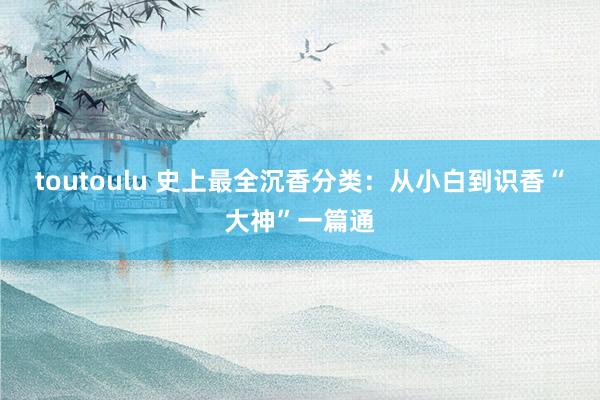 toutoulu 史上最全沉香分类：从小白到识香“大神”一篇通