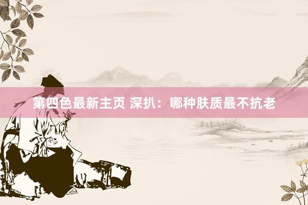 第四色最新主页 深扒：哪种肤质最不抗老