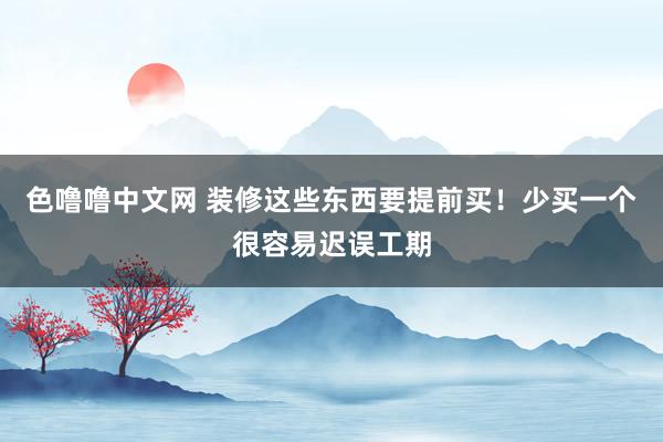 色噜噜中文网 装修这些东西要提前买！少买一个很容易迟误工期