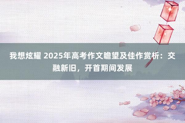 我想炫耀 2025年高考作文瞻望及佳作赏析：交融新旧，开首期间发展