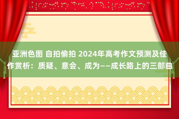 亚洲色图 自拍偷拍 2024年高考作文预测及佳作赏析：质疑、意会、成为——成长路上的三部曲
