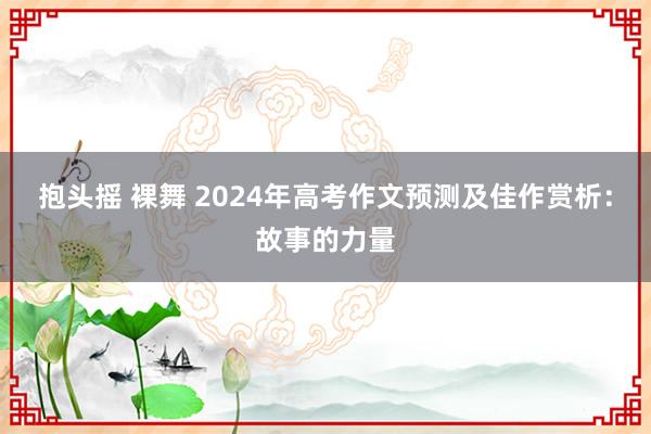 抱头摇 裸舞 2024年高考作文预测及佳作赏析：故事的力量