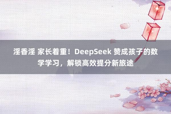 淫香淫 家长着重！DeepSeek 赞成孩子的数学学习，解锁高效提分新旅途