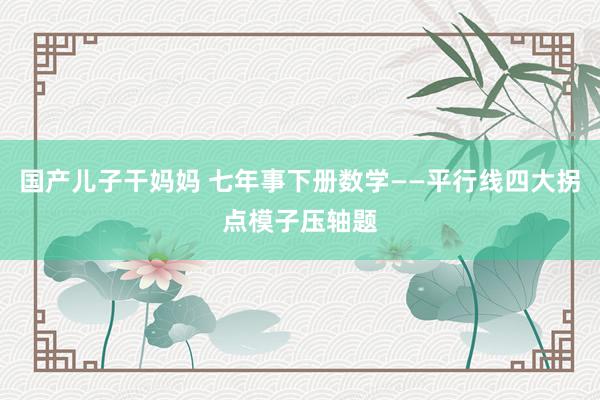 国产儿子干妈妈 七年事下册数学——平行线四大拐点模子压轴题
