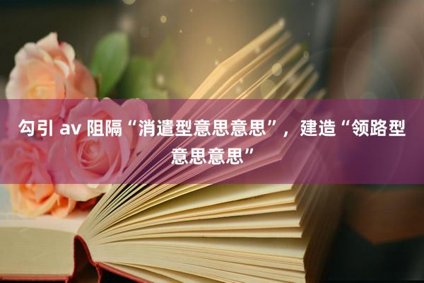 勾引 av 阻隔“消遣型意思意思”，建造“领路型意思意思”