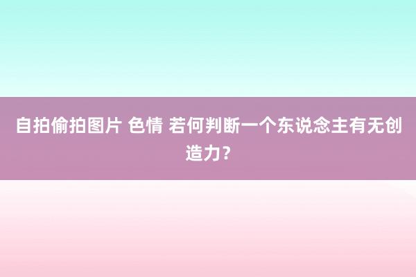 自拍偷拍图片 色情 若何判断一个东说念主有无创造力？