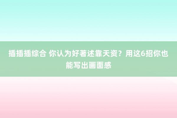 插插插综合 你认为好著述靠天资？用这6招你也能写出画面感