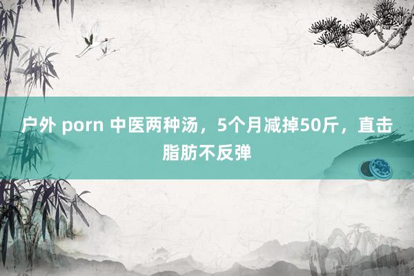 户外 porn 中医两种汤，5个月减掉50斤，直击脂肪不反弹