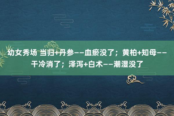 幼女秀场 当归+丹参——血瘀没了；黄柏+知母——干冷消了；泽泻+白术——潮湿没了