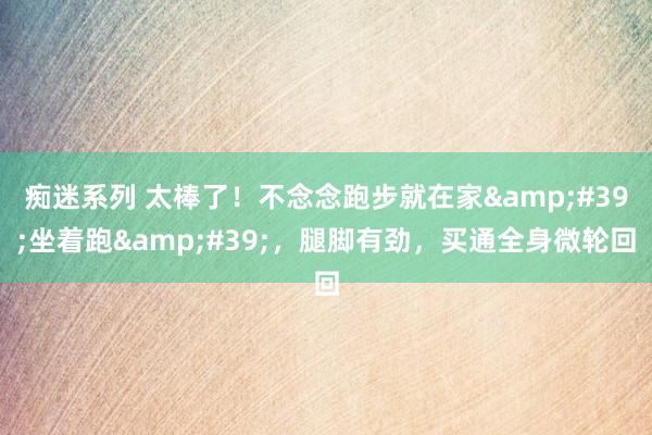 痴迷系列 太棒了！不念念跑步就在家&#39;坐着跑&#39;，腿脚有劲，买通全身微轮回