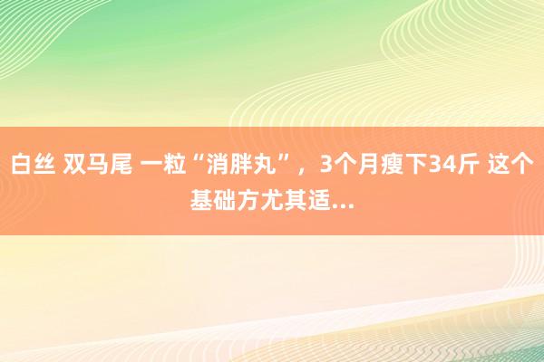白丝 双马尾 一粒“消胖丸”，3个月瘦下34斤 这个基础方尤其适...