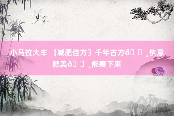 小马拉大车 〖减肥佳方〗千年古方👸执意肥美👸能瘦下来