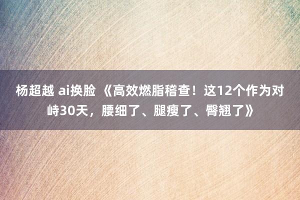 杨超越 ai换脸 《高效燃脂稽查！这12个作为对峙30天，腰细了、腿瘦了、臀翘了》