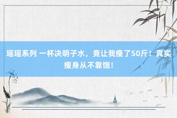 瑶瑶系列 一杯决明子水，竟让我瘦了50斤！真实瘦身从不靠饿！