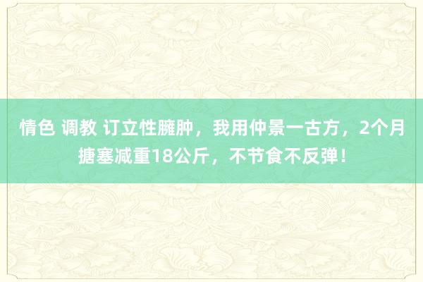 情色 调教 订立性臃肿，我用仲景一古方，2个月搪塞减重18公斤，不节食不反弹！