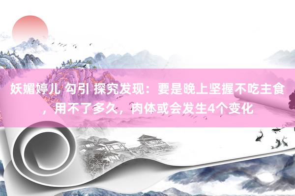 妖媚婷儿 勾引 探究发现：要是晚上坚握不吃主食，用不了多久，肉体或会发生4个变化
