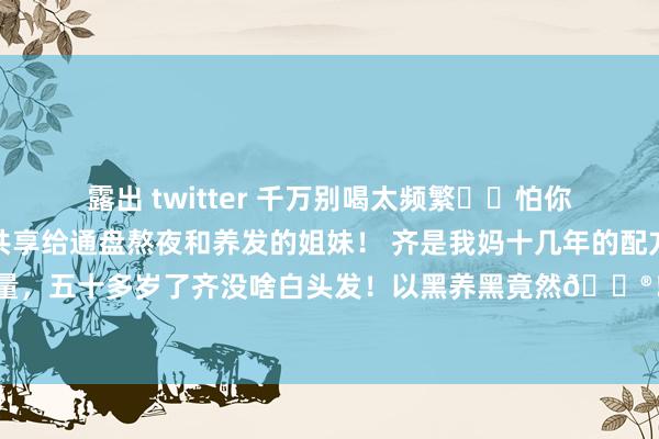 露出 twitter 千万别喝太频繁❗️怕你头发太多了‼️ 衷心共享给通盘熬夜和养发的姐妹！ 齐是我妈十几年的配方！大姨们齐珍视她的发量，五十多岁了齐没啥白头发！以黑养黑竟然🐮！！ 格外是继续熬夜、掉💇🏼‍♀️...