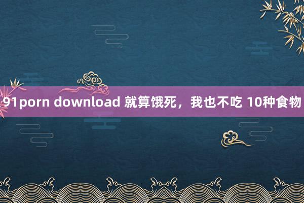 91porn download 就算饿死，我也不吃 10种食物