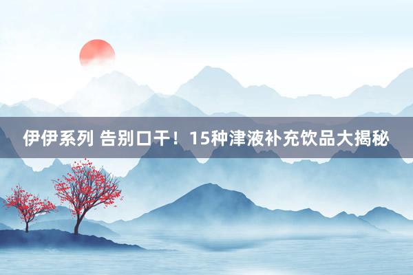 伊伊系列 告别口干！15种津液补充饮品大揭秘