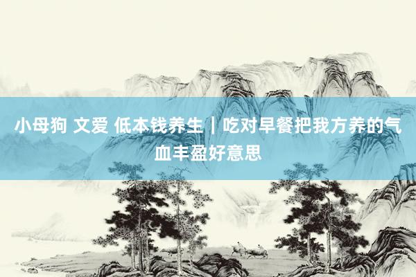 小母狗 文爱 低本钱养生｜吃对早餐把我方养的气血丰盈好意思