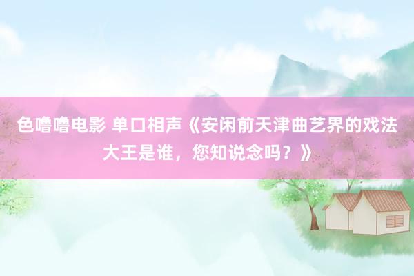 色噜噜电影 单口相声《安闲前天津曲艺界的戏法大王是谁，您知说念吗？》
