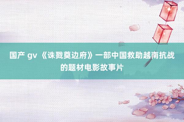 国产 gv 《诛戮奠边府》一部中国救助越南抗战的题材电影故事片