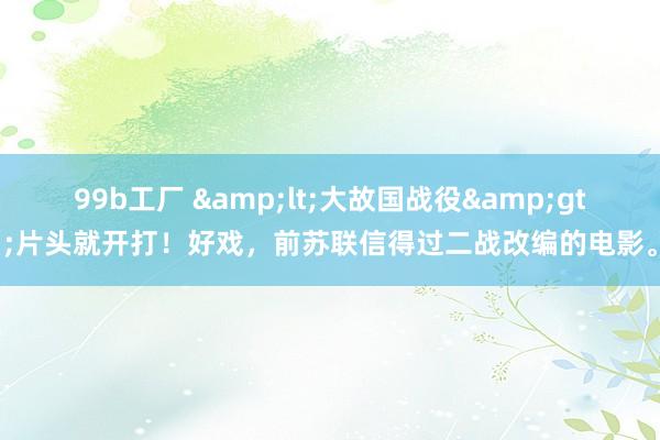 99b工厂 &lt;大故国战役&gt;片头就开打！好戏，前苏联信得过二战改编的电影。