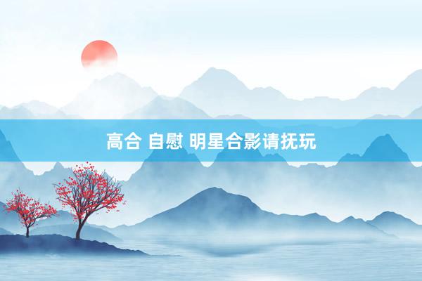 高合 自慰 明星合影请抚玩