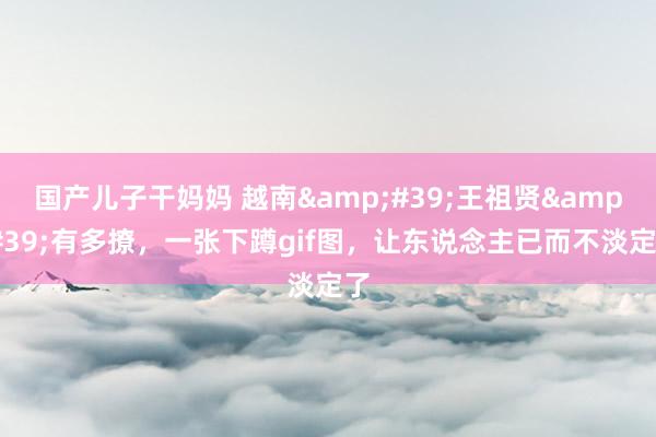 国产儿子干妈妈 越南&#39;王祖贤&#39;有多撩，一张下蹲gif图，让东说念主已而不淡定了