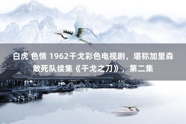 白虎 色情 1962干戈彩色电视剧，堪称加里森敢死队续集《干戈之刀》，第二集