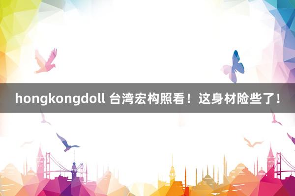hongkongdoll 台湾宏构照看！这身材险些了！