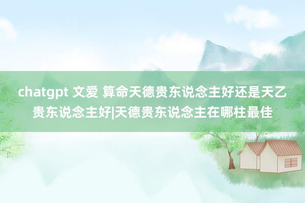 chatgpt 文爱 算命天德贵东说念主好还是天乙贵东说念主好|天德贵东说念主在哪柱最佳