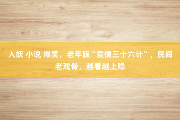 人妖 小说 爆笑，老年版“爱情三十六计”，民间老戏骨，越看越上隐