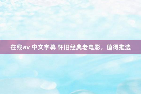 在线av 中文字幕 怀旧经典老电影，值得推选
