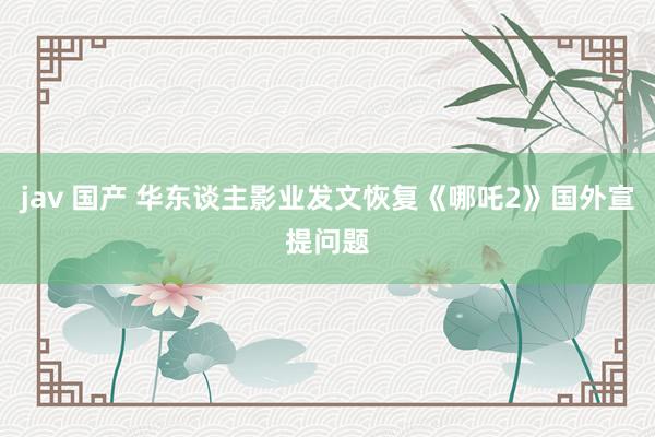 jav 国产 华东谈主影业发文恢复《哪吒2》国外宣提问题