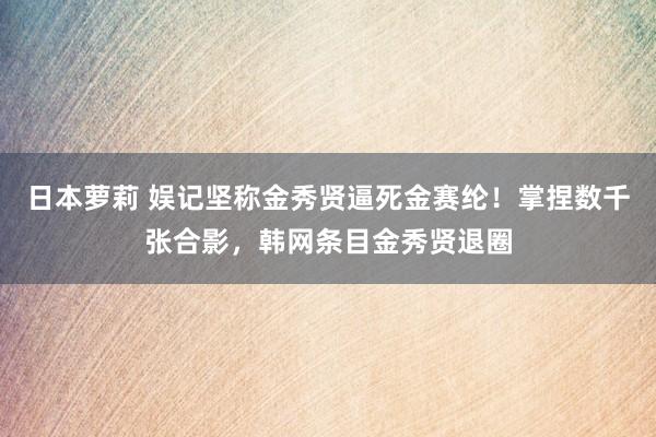 日本萝莉 娱记坚称金秀贤逼死金赛纶！掌捏数千张合影，韩网条目金秀贤退圈