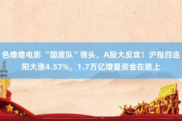 色噜噜电影 “国度队”领头，A股大反攻！沪指四连阳大涨4.57%，1.7万亿增量资金在路上